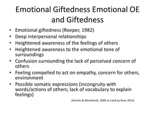 Emotional Giftedness Emotional OE
and Giftedness
• Emotional giftedness (Roeper, 1982)
• Deep interpersonal relationships
• Heightened awareness of the feelings of others
• Heightened awareness to the emotional tone of
surroundings
• Confusion surrounding the lack of perceived concern of
others
• Feeling compelled to act on empathy, concern for others,
environment
• Possible somatic expressions (incongruity with
words/actions of others; lack of vocabulary to explain
feelings)
(Daniels & Meckstroth, 2009 as cited by Kane 2013)
 