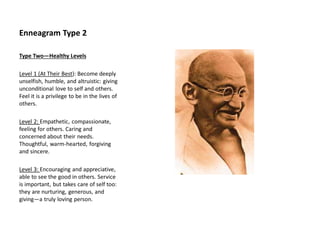 Enneagram Type 2
Type Two—Healthy Levels
Level 1 (At Their Best): Become deeply
unselfish, humble, and altruistic: giving
unconditional love to self and others.
Feel it is a privilege to be in the lives of
others.
Level 2: Empathetic, compassionate,
feeling for others. Caring and
concerned about their needs.
Thoughtful, warm-hearted, forgiving
and sincere.
Level 3: Encouraging and appreciative,
able to see the good in others. Service
is important, but takes care of self too:
they are nurturing, generous, and
giving—a truly loving person.
 