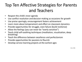 Top Ten Affective Strategies for Parents
and Teachers
• Respect the child’s inner agenda
• Use conflict resolution and decision-making as occasions for growth
• Use praise sparingly; encouragement fosters achievement
• Learn more about temperament and effect on classroom dynamics
• Provide opportunities for struggle, even failure (build resilience)
• Allow the feelings (you can never be “overly sensitive”)
• Teach child self-soothing techniques (meditation, visualization, deep
breathing)
• Teach the difference between excellence and perfectionism
• Provide opportunities for passions to flourish
• Develop service learning projects at the earliest ages
(Kane, 2008)
 