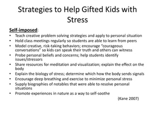 Strategies to Help Gifted Kids with
Stress
Self-imposed:
• Teach creative problem solving strategies and apply to personal situation
• Hold class meetings regularly so students are able to learn from peers
• Model creative, risk-taking behaviors; encourage “courageous
conversations” so kids can speak their truth and others can witness
• Probe personal beliefs and concerns; help students identify
issues/stressors
• Share resources for meditation and visualization; explain the effect on the
body
• Explain the biology of stress; determine which how the body sends signals
• Encourage deep breathing and exercise to minimize personal stress
• Supply biographies of notables that were able to resolve personal
situations
• Promote experiences in nature as a way to self-soothe
(Kane 2007)
 