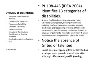 Overview of presentation
• PL 108-446 (IDEA 2004)
identifies 13 categories of
disabilities.
• Autism, Deaf-blindness, Developmental delay,
Emotional Disturbance*, Hearing impairments
including deafness, Mental retardation, Multiple
Disabilities, Orthopedic impairments, Other health
impairments, Specific learning disabilities, Speech or
language impairments, Traumatic brain injury & Visual
Impairments including blindness (Gargiulo, 2112)
• Notice the absence of
Gifted or talented!
• (most states recognize gifted or talented as
a category and provide special education
although allocate no specific funding)
• Definition & description of
disability
• Causes and/or prevention
• Prevalence of disability
• Emotional Giftedness
• Twice-Exceptional
• Educational Ramifications-
Considerations, Teaching
Strategies
• Age/Grade related ramifications
• Quiz
45-60 minutes
 