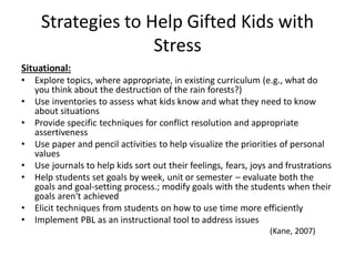 Strategies to Help Gifted Kids with
Stress
Situational:
• Explore topics, where appropriate, in existing curriculum (e.g., what do
you think about the destruction of the rain forests?)
• Use inventories to assess what kids know and what they need to know
about situations
• Provide specific techniques for conflict resolution and appropriate
assertiveness
• Use paper and pencil activities to help visualize the priorities of personal
values
• Use journals to help kids sort out their feelings, fears, joys and frustrations
• Help students set goals by week, unit or semester – evaluate both the
goals and goal-setting process.; modify goals with the students when their
goals aren't achieved
• Elicit techniques from students on how to use time more efficiently
• Implement PBL as an instructional tool to address issues
(Kane, 2007)
 