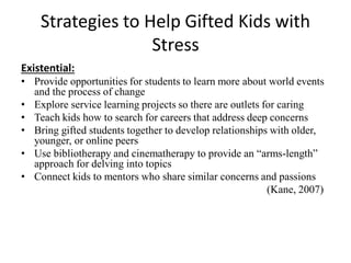 Strategies to Help Gifted Kids with
Stress
Existential:
• Provide opportunities for students to learn more about world events
and the process of change
• Explore service learning projects so there are outlets for caring
• Teach kids how to search for careers that address deep concerns
• Bring gifted students together to develop relationships with older,
younger, or online peers
• Use bibliotherapy and cinematherapy to provide an “arms-length”
approach for delving into topics
• Connect kids to mentors who share similar concerns and passions
(Kane, 2007)
 