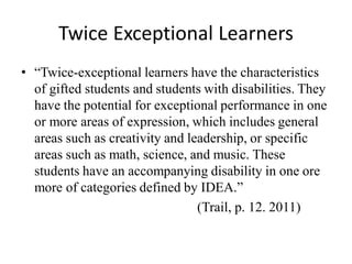 Twice Exceptional Learners
• “Twice-exceptional learners have the characteristics
of gifted students and students with disabilities. They
have the potential for exceptional performance in one
or more areas of expression, which includes general
areas such as creativity and leadership, or specific
areas such as math, science, and music. These
students have an accompanying disability in one ore
more of categories defined by IDEA.”
(Trail, p. 12. 2011)
 