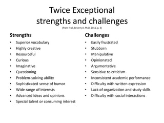 Twice Exceptional
strengths and challenges
(from Trail, Beverly A. Ph.D, 2011, p. 3)
Strengths
• Superior vocabulary
• Highly creative
• Resourceful
• Curious
• Imaginative
• Questioning
• Problem-solving ability
• Sophisticated sense of humor
• Wide range of interests
• Advanced ideas and opinions
• Special talent or consuming interest
Challenges
• Easily frustrated
• Stubborn
• Manipulative
• Opinionated
• Argumentative
• Sensitive to criticism
• Inconsistent academic performance
• Difficulty with written expression
• Lack of organization and study skills
• Difficulty with social interactions
 
