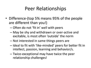Peer Relationships
• Difference-(top 5% means 95% of the people
are different than you!)
– Often do not ‘fit in’ well with peers
– May be shy and withdrawn or over-active and
excitable, is most often ‘outside’ the norm
– Not interested in same things peers are
– Ideal to fit with ‘like-minded’ peers for better fit in
intellect, passion, learning and behavior/s.
– Twice-exceptional may have twice the peer
relationship challenges!
 