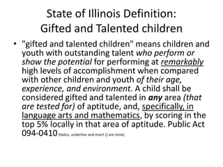 State of Illinois Definition:
Gifted and Talented children
• "gifted and talented children" means children and
youth with outstanding talent who perform or
show the potential for performing at remarkably
high levels of accomplishment when compared
with other children and youth of their age,
experience, and environment. A child shall be
considered gifted and talented in any area (that
are tested for) of aptitude, and, specifically, in
language arts and mathematics, by scoring in the
top 5% locally in that area of aptitude. Public Act
094-0410(Italics, underline and insert () are mine)
 