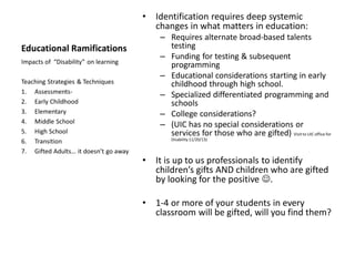 Educational Ramifications
• Identification requires deep systemic
changes in what matters in education:
– Requires alternate broad-based talents
testing
– Funding for testing & subsequent
programming
– Educational considerations starting in early
childhood through high school.
– Specialized differentiated programming and
schools
– College considerations?
– (UIC has no special considerations or
services for those who are gifted) Visit to UIC office for
Disability 11/20/13)
• It is up to us professionals to identify
children’s gifts AND children who are gifted
by looking for the positive ☺.
• 1-4 or more of your students in every
classroom will be gifted, will you find them?
Impacts of “Disability” on learning
Teaching Strategies & Techniques
1. Assessments-
2. Early Childhood
3. Elementary
4. Middle School
5. High School
6. Transition
7. Gifted Adults… it doesn’t go away
 