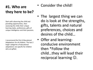 #1. Who are
they here to be?
• Consider the child!
• The largest thing we can
do is look at the strengths,
gifts, talents and natural
preferences, choices and
desires of the child…
• Offer and learning-
conducive environment
then *Follow the
child…they will lead their
reciprocal learning ☺.
Start with observing the child and
providing opportunities, then
assessing the child; their unique
learning styles, preferences, gifts of
unique intelligence and their passions.
I recommend the first 4 Educational
Adaptations for all children. The last 2
larger categories of educational
adaptations are specific for children
who are gifted.
 