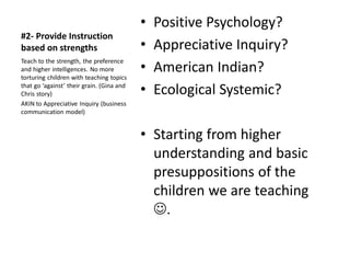 #2- Provide Instruction
based on strengths
• Positive Psychology?
• Appreciative Inquiry?
• American Indian?
• Ecological Systemic?
• Starting from higher
understanding and basic
presuppositions of the
children we are teaching
☺.
Teach to the strength, the preference
and higher intelligences. No more
torturing children with teaching topics
that go ‘against’ their grain. (Gina and
Chris story)
AKIN to Appreciative Inquiry (business
communication model)
 