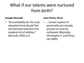 What if our talents were nurtured
from birth?
Joseph Renzulli
• “Accountability for the truly
educated mind should first
and foremost attend to the
students list of abilities.”
(Renzulli, 2003 p.1)
Jane Piirto, Ph.D.
• …certain aspects of
personality are already
present or must be
cultivated. (Reynolds,
Christopher F. and Piirto,
Jan 2005)
 