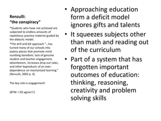 Renzulli:
“the conspiracy”
• Approaching education
form a deficit model
ignores gifts and talents
• It squeezes subjects other
than math and reading out
of the curriculum
• Part of a system that has
forgotten important
outcomes of education:
thinking, reasoning,
creativity and problem
solving skills
*Students who have not achieved are
subjected to endless amounts of
repetitious practice material guided by
the didactic model.
*The drill and kill approach “…has
turned many of our schools into
joyless places that promote mind
numbing boredom, lack of genuine
student and teacher engagement,
absenteeism, increases drop out rates,
and other byproducts of an over-
dependence on mechanized learning.”
(Renzulli, 2003 p. 4)
The key role is engagement!
(BTW: I SO agree!!!)
 