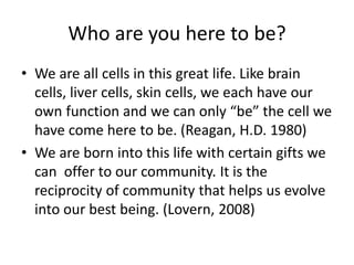 Who are you here to be?
• We are all cells in this great life. Like brain
cells, liver cells, skin cells, we each have our
own function and we can only “be” the cell we
have come here to be. (Reagan, H.D. 1980)
• We are born into this life with certain gifts we
can offer to our community. It is the
reciprocity of community that helps us evolve
into our best being. (Lovern, 2008)
 