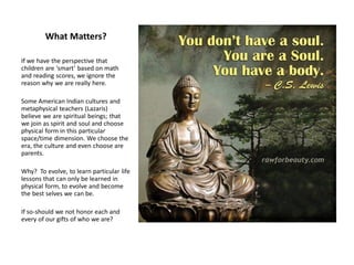 What Matters?
If we have the perspective that
children are ‘smart’ based on math
and reading scores, we ignore the
reason why we are really here.
Some American Indian cultures and
metaphysical teachers (Lazaris)
believe we are spiritual beings; that
we join as spirit and soul and choose
physical form in this particular
space/time dimension. We choose the
era, the culture and even choose are
parents.
Why? To evolve, to learn particular life
lessons that can only be learned in
physical form, to evolve and become
the best selves we can be.
If so-should we not honor each and
every of our gifts of who we are?
 