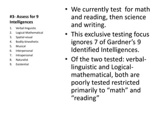 #3- Assess for 9
Intelligences
• We currently test for math
and reading, then science
and writing.
• This exclusive testing focus
ignores 7 of Gardner’s 9
Identified Intelligences.
• Of the two tested: verbal-
linguistic and Logical-
mathematical, both are
poorly tested restricted
primarily to “math” and
“reading”
1. Verbal-linguistic
2. Logical-Mathematical
3. Spatial-visual
4. Bodily-kinesthetic
5. Musical
6. Interpersonal
7. Intrapersonal
8. Naturalist
9. Existential
 