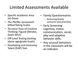 • Specific Academic Area
Jot-Down
• The Pfeiffer-Jarosewich
Gifted Rating Scales
• Torrance Tests of Creative
Thinking: Figural (Mindes,
Gayle 2011)
• Off-Level Testing (testing
above age/grade levels)
• Developing and Assessing
Talent (DAP) Tool
• Family Questionnaires
– Assessing family
concerns and priorities
• Early Screening-
cognitive, motor,
communication, social,
play and adaptive
behavior skills.
• Any unusual behaviors
in the classroom will be
an indicator
Limited Assessments Available
 