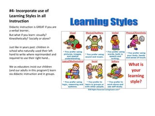 #4- Incorporate use of
Learning Styles in all
Instruction
Didactic instruction is GREAT if you are
a verbal learner..
But what if you learn: visually?
Kinesthetically? Socially or alone?
Just like in years past: children in
school who naturally used their left
hand to write where reprimanded and
required to use their right hand…
We as educators insist our children
(and our adults in this program!) learn
via didactic instruction and in groups.
 