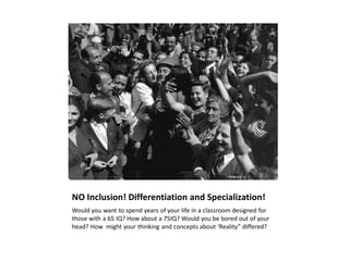 NO Inclusion! Differentiation and Specialization!
Would you want to spend years of your life in a classroom designed for
those with a 65 IQ? How about a 75IQ? Would you be bored out of your
head? How might your thinking and concepts about ‘Reality” differed?
 
