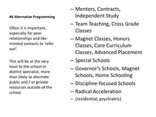 #6 Alternative Programming
– Mentors, Contracts,
Independent Study
– Team Teaching, Cross Grade
Classes
– Magnet Classes, Honors
Classes, Core Curriculum
Classes, Advanced Placement
– Special Schools
– Governor’s Schools, Magnet
Schools, Home Schooling
– Discipline-focused Schools
– Radical Acceleration
– (residential, psychiatric)
Often it is important,
especially for peer
relationships and like-
minded contacts to ‘refer
out’.
This will be at the very
least to the school or
district specialist, more
than likely to alternate
public and / or private
resources outside of the
school.
 