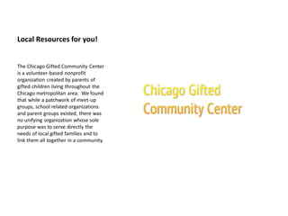Local Resources for you!
The Chicago Gifted Community Center
is a volunteer-based nonprofit
organization created by parents of
gifted children living throughout the
Chicago metropolitan area. We found
that while a patchwork of meet-up
groups, school related organizations
and parent groups existed, there was
no unifying organization whose sole
purpose was to serve directly the
needs of local gifted families and to
link them all together in a community.
 