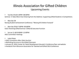Illinois Association for Gifted Children
Upcoming Events
• Tue Dec 03 @ 6:30PM -08:00PM
Seminar: It Takes More than Cheering from the Sidelines: Supporting Gifted Students in Competitions
• Mon Dec 09
Raising Student Achievement Conference: "Moving All Children Forward"
• Mon Dec 09 @ 7:00PM -09:00PM
CGCC Parenting Gifted Seminar: Gifted & Executive Function
• Sat Jan 11 @10:00AM -12:00PM
IAGC Committee meetings
• Latest News
• IAGC Convention offers Silent Auction
• Rethinking Structure in the Gifted Classroom
• January 25, 2014, Center for Talent Development Educator's Conference flyer and website
• Handouts from Wisconsin Association for Talented and Gifted 2013 Conference
 