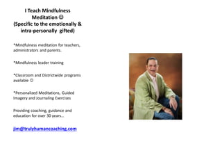 I Teach Mindfulness
Meditation ☺
(Specific to the emotionally &
intra-personally gifted)
*Mindfulness meditation for teachers,
administrators and parents.
*Mindfulness leader training
*Classroom and Districtwide programs
available ☺
*Personalized Meditations, Guided
Imagery and Journaling Exercises
Providing coaching, guidance and
education for over 30 years…
jim@trulyhumancoaching.com
 