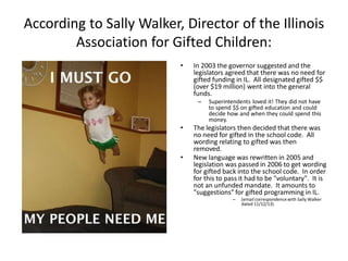 According to Sally Walker, Director of the Illinois
Association for Gifted Children:
• In 2003 the governor suggested and the
legislators agreed that there was no need for
gifted funding in IL. All designated gifted $$
(over $19 million) went into the general
funds.
– Superintendents loved it! They did not have
to spend $$ on gifted education and could
decide how and when they could spend this
money.
• The legislators then decided that there was
no need for gifted in the school code. All
wording relating to gifted was then
removed.
• New language was rewritten in 2005 and
legislation was passed in 2006 to get wording
for gifted back into the school code. In order
for this to pass it had to be "voluntary". It is
not an unfunded mandate. It amounts to
"suggestions" for gifted programming in IL.
– (email correspondencewith Sally Walker
dated 11/12/13)
 