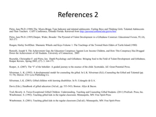 References 2
Piirto, Jane Ph.D. (1988) The Myers-Briggs Type Indicator and talented adolescents: Feeling Boys and Thinking Girls: Talented Adolescents
and Their Teachers. CAPT Conference, Orlando Florida. Retrieved from http://personal.ashland.edu/jpirrto/htm
Piirto, Jane Ph.D. (1995) Deeper, Wider, Broader: The Pyramid of Talent Development in a Giftedness Construct. Educational Forum, 59, (4),
363-371
Reagan, Harley SwiftDeer. Shamanic Wheels and Keys-Volume 1: The Teachings of the Twisted Hairs Elders of Turtle Island (1980)
Renzulli, Joseph S. The Achievement Gap, the Education Conspiracy Against Low Income Children, and How This Conspiracy Has Dragged
Down the Achievement of All Students. University of Connecticut, 2003
Reynolds, Christopher F. and Piirto, Jan. Depth Psychology and Giftedness: Bringing Soul to the Field of Talent Development and Giftedness.
Roeper Review, Spring 2005, (27). 3. 164-171.
Roeper, A. (2007). The “I” of the beholder: A guided journey to the essence of the child. Scottsdale, AZ: Great Potential Press.
Silverman, L. K. (1993). A developmental model for counseling the gifted. In L.K. Silverman (Ed.), Counseling the Gifted and Talented (pp.
51-78). Denver, CO: Love Publishing Co.
Silverman, L.K. (2003). Gifted children with learning disabilities. In N. Colangelo & G.A.
Davis (Eds.), Handbook of gifted education (3rd ed., pp. 533-543). Boston: Allyn & Bacon.
Trail, Beverly A. Twice-Exceptional Gifted Children: Understanding, Teaching and Counseling Gifted Students. (2011) Prufrock Press, Inc.
Winebrenner, S. (1992). Teaching gifted kids in the regular classroom. Minneapolis, MN: Free Spirit Press
Winebrenner, S. (2001). Teaching gifted kids in the regular classroom (2nd ed.). Minneapolis, MN: Free Spirit Press
 