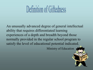Definition of Giftedness An unusually advanced degree of general intellectual ability that requires differentiated learning experiences of a depth and breadth beyond those normally provided in the regular school program to satisfy the level of educational potential indicated. Ministry of Education 