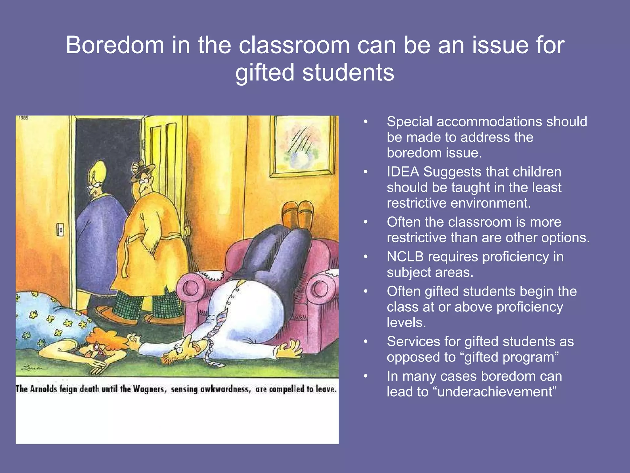 Boredom in the classroom can be an issue for gifted students Special accommodations should be made to address the boredom issue. IDEA Suggests that children should be taught in the least restrictive environment. Often the classroom is more restrictive than are other options. NCLB requires proficiency in subject areas. Often gifted students begin the class at or above proficiency levels. Services for gifted students as opposed to “gifted program” In many cases boredom can lead to “underachievement” 