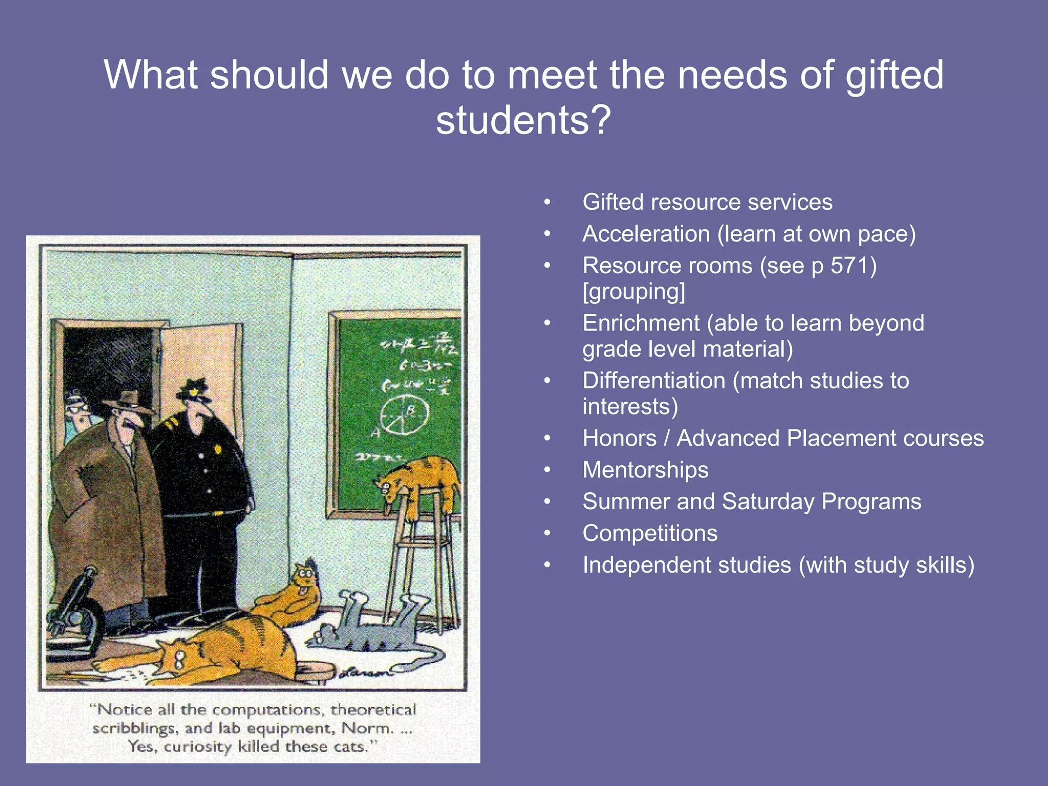 What should we do to meet the needs of gifted students? Gifted resource services Acceleration (learn at own pace) Resource rooms (see p 571) [grouping] Enrichment (able to learn beyond grade level material) Differentiation (match studies to interests) Honors / Advanced Placement courses Mentorships  Summer and Saturday Programs Competitions Independent studies (with study skills) 