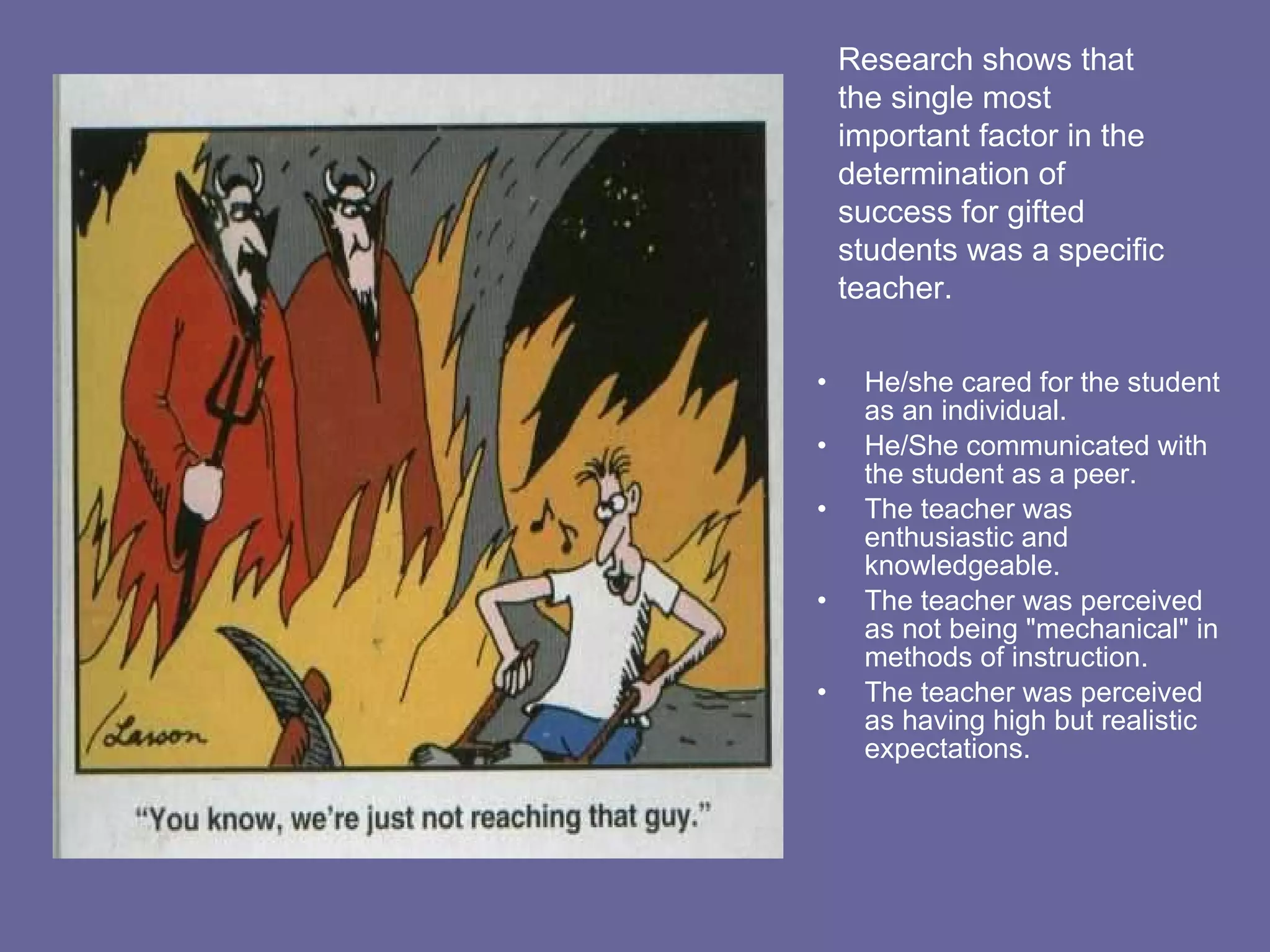 He/she cared for the student as an individual. He/She communicated with the student as a peer. The teacher was enthusiastic and knowledgeable. The teacher was perceived as not being "mechanical" in methods of instruction.  The teacher was perceived as having high but realistic expectations.  Research shows that the single most important factor in the determination of success for gifted students was a specific teacher.  