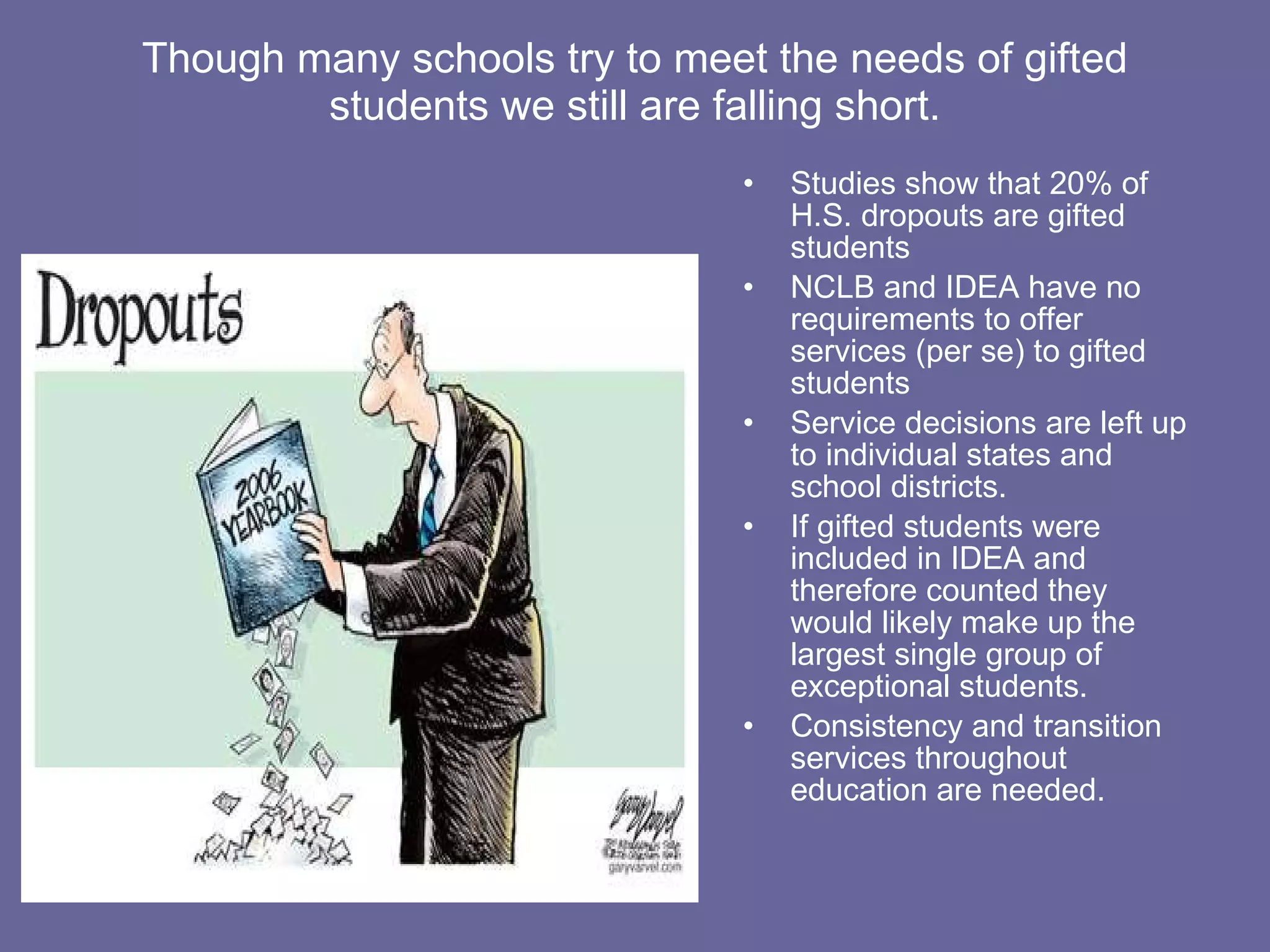 Though many schools try to meet the needs of gifted students we still are falling short. Studies show that 20% of H.S. dropouts are gifted students NCLB and IDEA have no requirements to offer services (per se) to gifted students Service decisions are left up to individual states and school districts. If gifted students were included in IDEA and therefore counted they would likely make up the largest single group of exceptional students. Consistency and transition services throughout education are needed. 