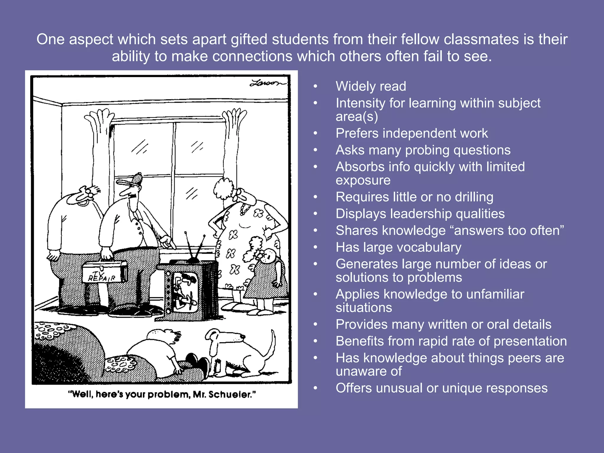 One aspect which sets apart gifted students from their fellow classmates is their ability to make connections which others often fail to see. Widely read Intensity for learning within subject area(s) Prefers independent work Asks many probing questions Absorbs info quickly with limited exposure Requires little or no drilling Displays leadership qualities Shares knowledge “answers too often” Has large vocabulary Generates large number of ideas or solutions to problems Applies knowledge to unfamiliar situations Provides many written or oral details Benefits from rapid rate of presentation Has knowledge about things peers are unaware of Offers unusual or unique responses 