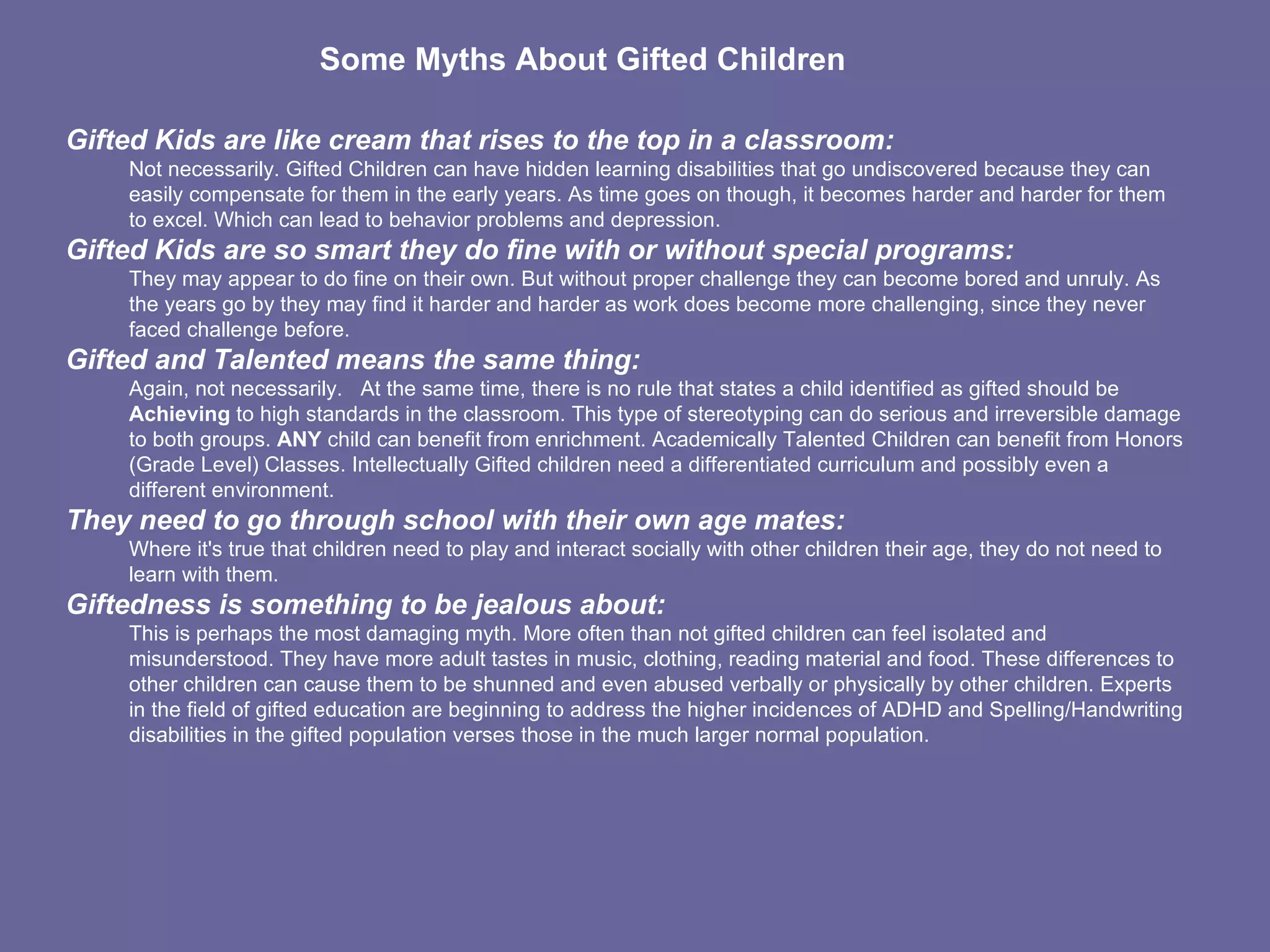 Gifted Kids are like cream that rises to the top in a classroom:    Not necessarily. Gifted Children can have hidden learning disabilities that go undiscovered because they can easily compensate for them in the early years. As time goes on though, it becomes harder and harder for them to excel. Which can lead to behavior problems and depression.  Gifted Kids are so smart they do fine with or without special programs:     They may appear to do fine on their own. But without proper challenge they can become bored and unruly. As the years go by they may find it harder and harder as work does become more challenging, since they never faced challenge before.  Gifted and Talented means the same thing:     Again, not necessarily.     At the same time, there is no rule that states a child identified as gifted should be  Achieving  to high standards in the classroom. This type of stereotyping can do serious and irreversible damage to both groups.  ANY  child can benefit from enrichment. Academically Talented Children can benefit from Honors (Grade Level) Classes. Intellectually Gifted children need a differentiated curriculum and possibly even a different environment.  They need to go through school with their own age mates:    Where it's true that children need to play and interact socially with other children their age, they do not need to learn with them.  Giftedness is something to be jealous about:    This is perhaps the most damaging myth. More often than not gifted children can feel isolated and misunderstood. They have more adult tastes in music, clothing, reading material and food. These differences to other children can cause them to be shunned and even abused verbally or physically by other children. Experts in the field of gifted education are beginning to address the higher incidences of ADHD and Spelling/Handwriting disabilities in the gifted population verses those in the much larger normal population.                             Some Myths About Gifted Children   