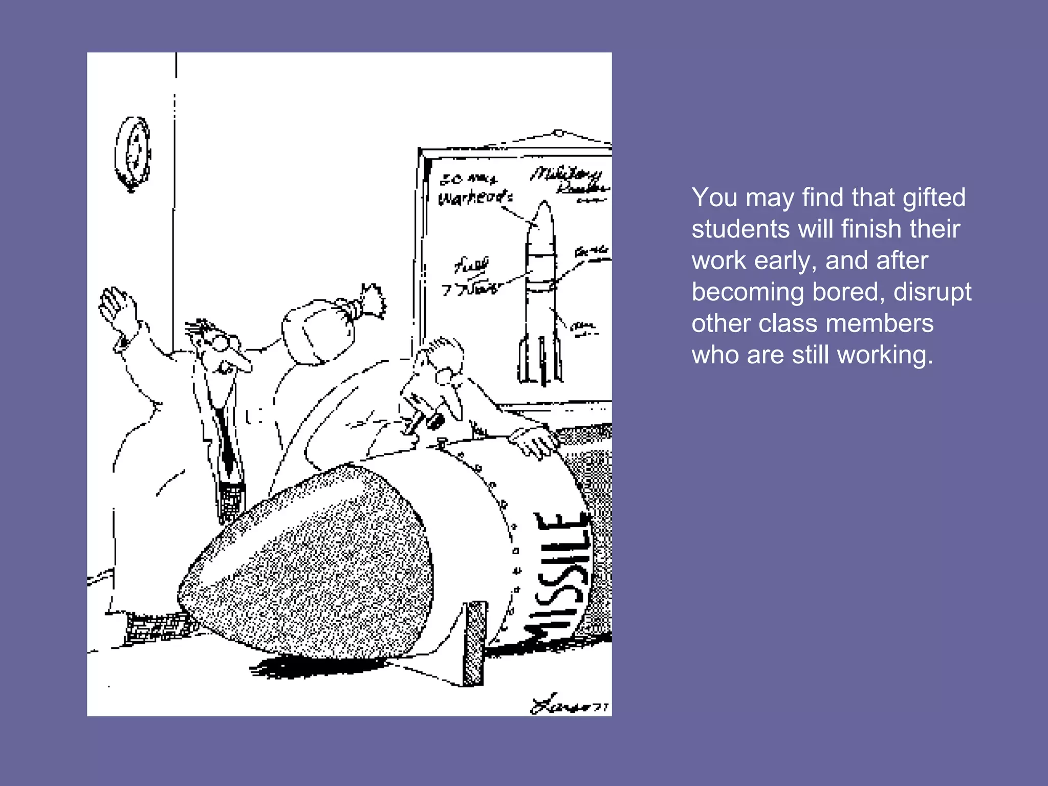 You may find that gifted students will finish their work early, and after becoming bored, disrupt other class members who are still working. 