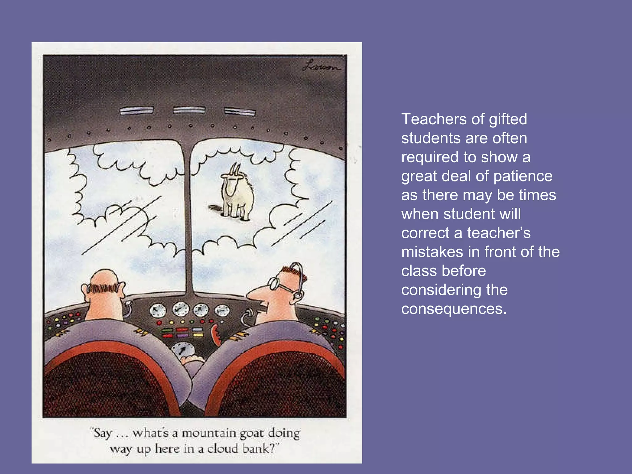 Teachers of gifted students are often required to show a great deal of patience as there may be times when student will correct a teacher’s mistakes in front of the class before considering the consequences. 