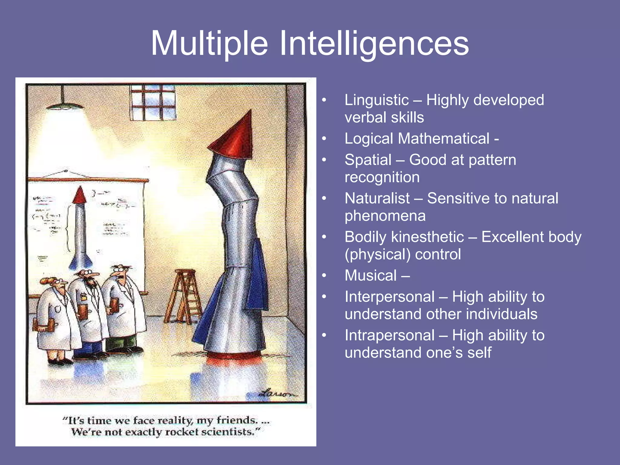 Multiple Intelligences Linguistic – Highly developed verbal skills  Logical Mathematical -  Spatial – Good at pattern recognition Naturalist – Sensitive to natural phenomena Bodily kinesthetic – Excellent body (physical) control  Musical –  Interpersonal – High ability to understand other individuals Intrapersonal – High ability to understand one’s self 