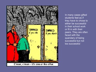 In many cases gifted students feel as if they have to chose to either be successful in their school work or fit in with their peers. They are often faced with the quandary of being successful but not too successful 
