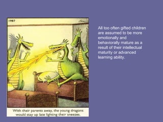 All too often gifted children are assumed to be more emotionally and behaviorally mature as a result of their intellectual maturity or advanced learning ability. 