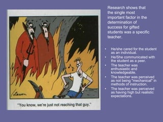 He/she cared for the student as an individual. He/She communicated with the student as a peer. The teacher was enthusiastic and knowledgeable. The teacher was perceived as not being "mechanical" in methods of instruction.  The teacher was perceived as having high but realistic expectations.  Research shows that the single most important factor in the determination of success for gifted students was a specific teacher.  