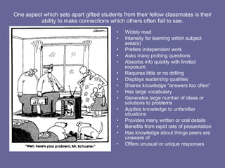 One aspect which sets apart gifted students from their fellow classmates is their ability to make connections which others often fail to see. Widely read Intensity for learning within subject area(s) Prefers independent work Asks many probing questions Absorbs info quickly with limited exposure Requires little or no drilling Displays leadership qualities Shares knowledge “answers too often” Has large vocabulary Generates large number of ideas or solutions to problems Applies knowledge to unfamiliar situations Provides many written or oral details Benefits from rapid rate of presentation Has knowledge about things peers are unaware of Offers unusual or unique responses 