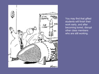 You may find that gifted students will finish their work early, and after becoming bored, disrupt other class members who are still working. 