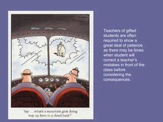 Teachers of gifted students are often required to show a great deal of patience as there may be times when student will correct a teacher’s mistakes in front of the class before considering the consequences. 