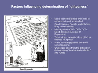 Factors influencing determination of “giftedness” Socio-economic factors often lead to underreporting of some gifted. Gender issues- Female students less likely to be identified Misdiagnosis- ADHD, ODD, OCD, Mood disorders (Bi-polar or Depression) Terminology- exceptional vs. gifted vs. talented vs. special  Wishful thinking (parents and even some teachers) Challenges arise from the difficulty in distinguishing “Academically talented” and “Gifted” 
