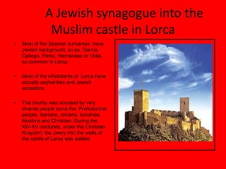 A Jewish synagogue into the
               Muslim castle in Lorca
•   Most of the Spanish surnames have
    Jewish background, so as García,
    Gallego, Pérez, Hernández or Vidal,
    so common in Lorca.

•   Most of the inhabitants of Lorca have
    actually sephardies and Jewish
    ancestors.

•   The courtry was occuped by very
    diverse people since the Prehistorical
    people, iberians, romans, bizntines,
    Muslims and Christian. During the
    XIV-XV centuries, under the Christian
    Kingdom, the Jewry into the walls of
    the castle of Lorca was settled.
 
