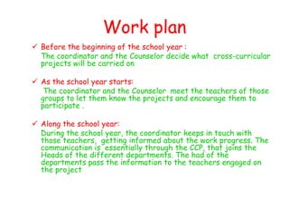 Work plan
 Before the beginning of the school year :
  The coordinator and the Counselor decide what cross-curricular
  projects will be carried on

 As the school year starts:
   The coordinator and the Counselor meet the teachers of those
  groups to let them know the projects and encourage them to
  participate .

 Along the school year:
  During the school year, the coordinator keeps in touch with
  those teachers, getting informed about the work progress. The
  communication is essentially through the CCP, that joins the
  Heads of the different departments. The had of the
  departments pass the information to the teachers engaged on
  the project
 