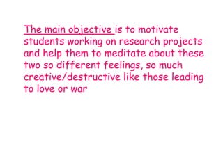 The main objective is to motivate
students working on research projects
and help them to meditate about these
two so different feelings, so much
creative/destructive like those leading
to love or war
 