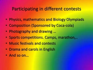 Participating in different contests
•   Physics, mathematics and Biology Olympiads
•   Composition (Sponsored by Coca-cola)
•   Photography and drawing …
•   Sports competitions. Camps, marathon,..
•   Music festivals and contests
•   Drama and carols in English
•   And so on…
 