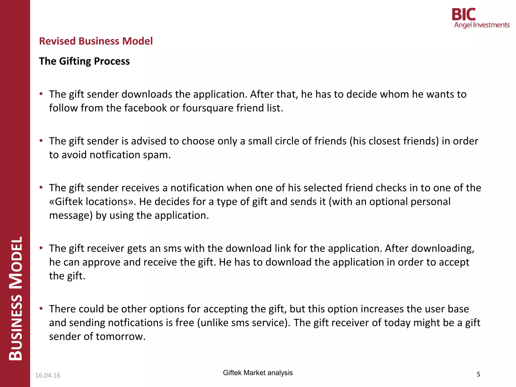 The Gifting Process
• The gift sender downloads the application. After that, he has to decide whom he wants to
follow from the facebook or foursquare friend list.
• The gift sender is advised to choose only a small circle of friends (his closest friends) in order
to avoid notfication spam.
• The gift sender receives a notification when one of his selected friend checks in to one of the
«Giftek locations». He decides for a type of gift and sends it (with an optional personal
message) by using the application.
• The gift receiver gets an sms with the download link for the application. After downloading,
he can approve and receive the gift. He has to download the application in order to accept
the gift.
• There could be other options for accepting the gift, but this option increases the user base
and sending notfications is free (unlike sms service). The gift receiver of today might be a gift
sender of tomorrow.
BUSINESSMODEL
Revised Business Model
16.04.16 5Giftek Market analysis
 